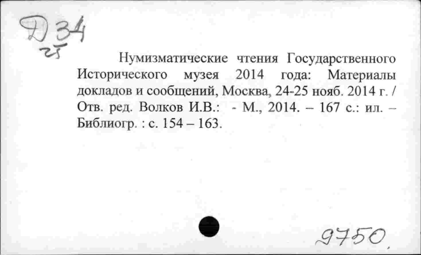 ﻿Нумизматические чтения Государственного Исторического музея 2014 года: Материалы докладов и сообщений, Москва, 24-25 нояб. 2014 г. / Отв. ред. Волков И.В.: - М., 2014. - 167 с.: ил. -Библиогр. : с. 154- 163.